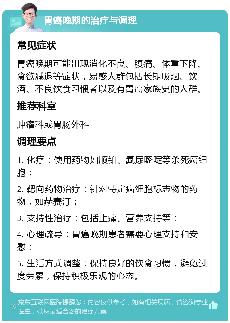 胃癌晚期的治疗与调理 常见症状 胃癌晚期可能出现消化不良、腹痛、体重下降、食欲减退等症状，易感人群包括长期吸烟、饮酒、不良饮食习惯者以及有胃癌家族史的人群。 推荐科室 肿瘤科或胃肠外科 调理要点 1. 化疗：使用药物如顺铂、氟尿嘧啶等杀死癌细胞； 2. 靶向药物治疗：针对特定癌细胞标志物的药物，如赫赛汀； 3. 支持性治疗：包括止痛、营养支持等； 4. 心理疏导：胃癌晚期患者需要心理支持和安慰； 5. 生活方式调整：保持良好的饮食习惯，避免过度劳累，保持积极乐观的心态。