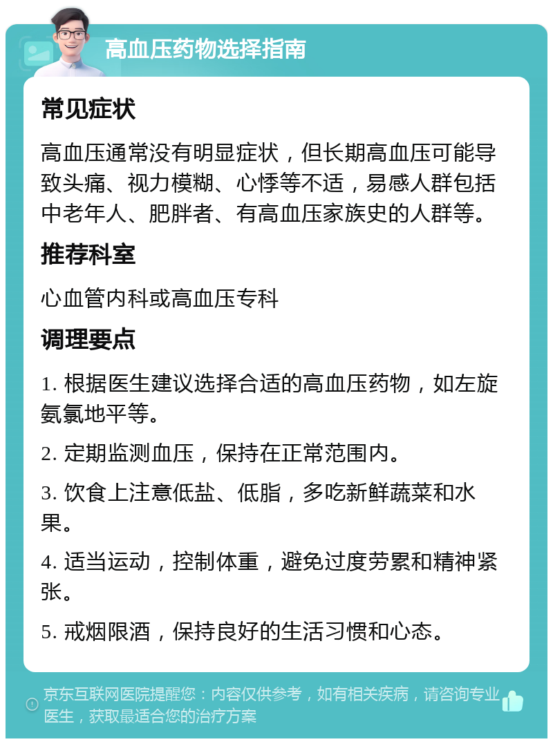 高血压药物选择指南 常见症状 高血压通常没有明显症状，但长期高血压可能导致头痛、视力模糊、心悸等不适，易感人群包括中老年人、肥胖者、有高血压家族史的人群等。 推荐科室 心血管内科或高血压专科 调理要点 1. 根据医生建议选择合适的高血压药物，如左旋氨氯地平等。 2. 定期监测血压，保持在正常范围内。 3. 饮食上注意低盐、低脂，多吃新鲜蔬菜和水果。 4. 适当运动，控制体重，避免过度劳累和精神紧张。 5. 戒烟限酒，保持良好的生活习惯和心态。