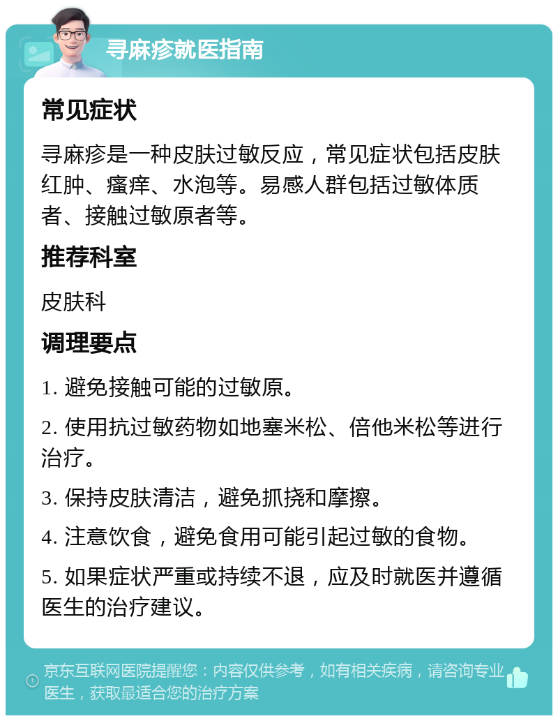 寻麻疹就医指南 常见症状 寻麻疹是一种皮肤过敏反应，常见症状包括皮肤红肿、瘙痒、水泡等。易感人群包括过敏体质者、接触过敏原者等。 推荐科室 皮肤科 调理要点 1. 避免接触可能的过敏原。 2. 使用抗过敏药物如地塞米松、倍他米松等进行治疗。 3. 保持皮肤清洁，避免抓挠和摩擦。 4. 注意饮食，避免食用可能引起过敏的食物。 5. 如果症状严重或持续不退，应及时就医并遵循医生的治疗建议。