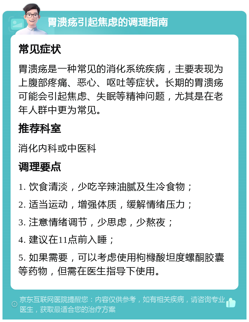 胃溃疡引起焦虑的调理指南 常见症状 胃溃疡是一种常见的消化系统疾病，主要表现为上腹部疼痛、恶心、呕吐等症状。长期的胃溃疡可能会引起焦虑、失眠等精神问题，尤其是在老年人群中更为常见。 推荐科室 消化内科或中医科 调理要点 1. 饮食清淡，少吃辛辣油腻及生冷食物； 2. 适当运动，增强体质，缓解情绪压力； 3. 注意情绪调节，少思虑，少熬夜； 4. 建议在11点前入睡； 5. 如果需要，可以考虑使用枸橼酸坦度螺酮胶囊等药物，但需在医生指导下使用。