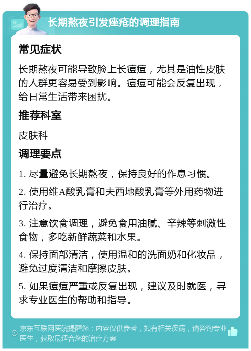 长期熬夜引发痤疮的调理指南 常见症状 长期熬夜可能导致脸上长痘痘，尤其是油性皮肤的人群更容易受到影响。痘痘可能会反复出现，给日常生活带来困扰。 推荐科室 皮肤科 调理要点 1. 尽量避免长期熬夜，保持良好的作息习惯。 2. 使用维A酸乳膏和夫西地酸乳膏等外用药物进行治疗。 3. 注意饮食调理，避免食用油腻、辛辣等刺激性食物，多吃新鲜蔬菜和水果。 4. 保持面部清洁，使用温和的洗面奶和化妆品，避免过度清洁和摩擦皮肤。 5. 如果痘痘严重或反复出现，建议及时就医，寻求专业医生的帮助和指导。