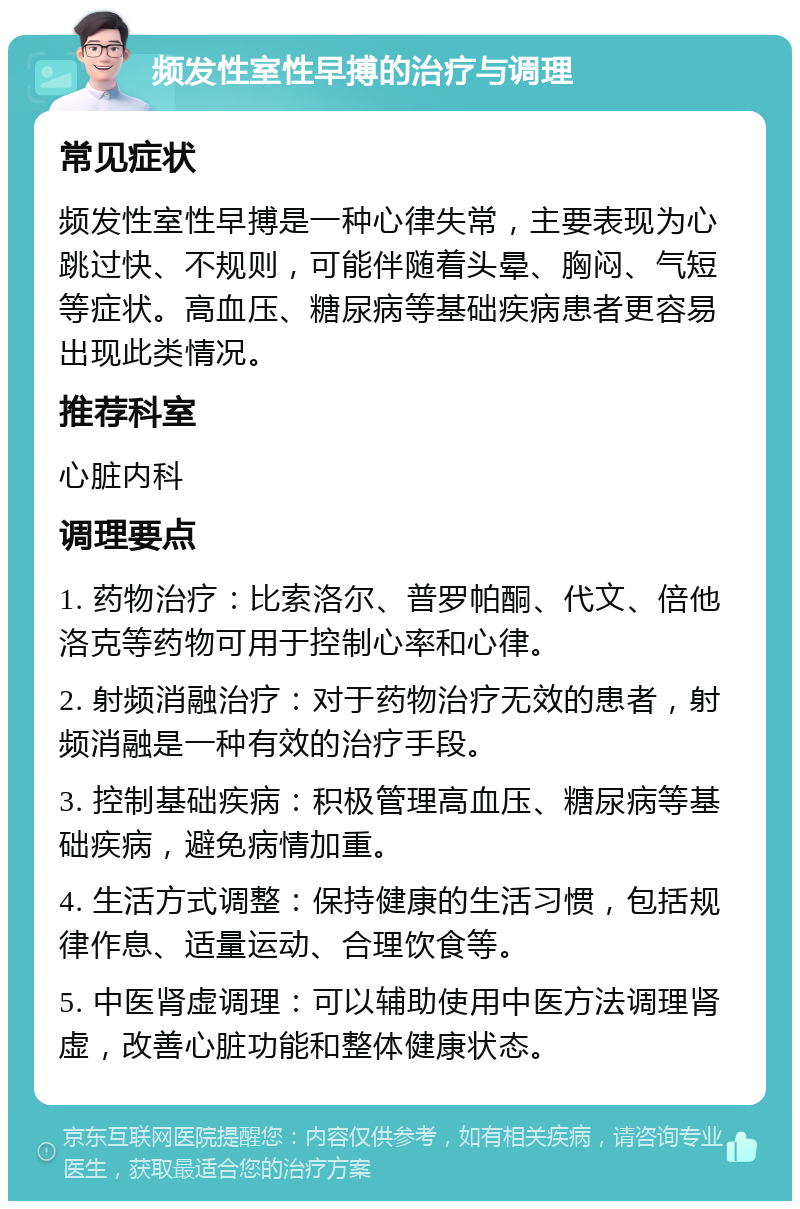 频发性室性早搏的治疗与调理 常见症状 频发性室性早搏是一种心律失常，主要表现为心跳过快、不规则，可能伴随着头晕、胸闷、气短等症状。高血压、糖尿病等基础疾病患者更容易出现此类情况。 推荐科室 心脏内科 调理要点 1. 药物治疗：比索洛尔、普罗帕酮、代文、倍他洛克等药物可用于控制心率和心律。 2. 射频消融治疗：对于药物治疗无效的患者，射频消融是一种有效的治疗手段。 3. 控制基础疾病：积极管理高血压、糖尿病等基础疾病，避免病情加重。 4. 生活方式调整：保持健康的生活习惯，包括规律作息、适量运动、合理饮食等。 5. 中医肾虚调理：可以辅助使用中医方法调理肾虚，改善心脏功能和整体健康状态。