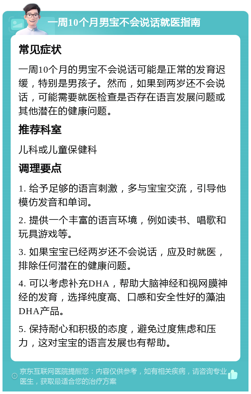 一周10个月男宝不会说话就医指南 常见症状 一周10个月的男宝不会说话可能是正常的发育迟缓，特别是男孩子。然而，如果到两岁还不会说话，可能需要就医检查是否存在语言发展问题或其他潜在的健康问题。 推荐科室 儿科或儿童保健科 调理要点 1. 给予足够的语言刺激，多与宝宝交流，引导他模仿发音和单词。 2. 提供一个丰富的语言环境，例如读书、唱歌和玩具游戏等。 3. 如果宝宝已经两岁还不会说话，应及时就医，排除任何潜在的健康问题。 4. 可以考虑补充DHA，帮助大脑神经和视网膜神经的发育，选择纯度高、口感和安全性好的藻油DHA产品。 5. 保持耐心和积极的态度，避免过度焦虑和压力，这对宝宝的语言发展也有帮助。