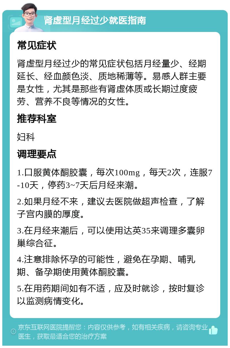 肾虚型月经过少就医指南 常见症状 肾虚型月经过少的常见症状包括月经量少、经期延长、经血颜色淡、质地稀薄等。易感人群主要是女性，尤其是那些有肾虚体质或长期过度疲劳、营养不良等情况的女性。 推荐科室 妇科 调理要点 1.口服黄体酮胶囊，每次100mg，每天2次，连服7-10天，停药3~7天后月经来潮。 2.如果月经不来，建议去医院做超声检查，了解子宫内膜的厚度。 3.在月经来潮后，可以使用达英35来调理多囊卵巢综合征。 4.注意排除怀孕的可能性，避免在孕期、哺乳期、备孕期使用黄体酮胶囊。 5.在用药期间如有不适，应及时就诊，按时复诊以监测病情变化。