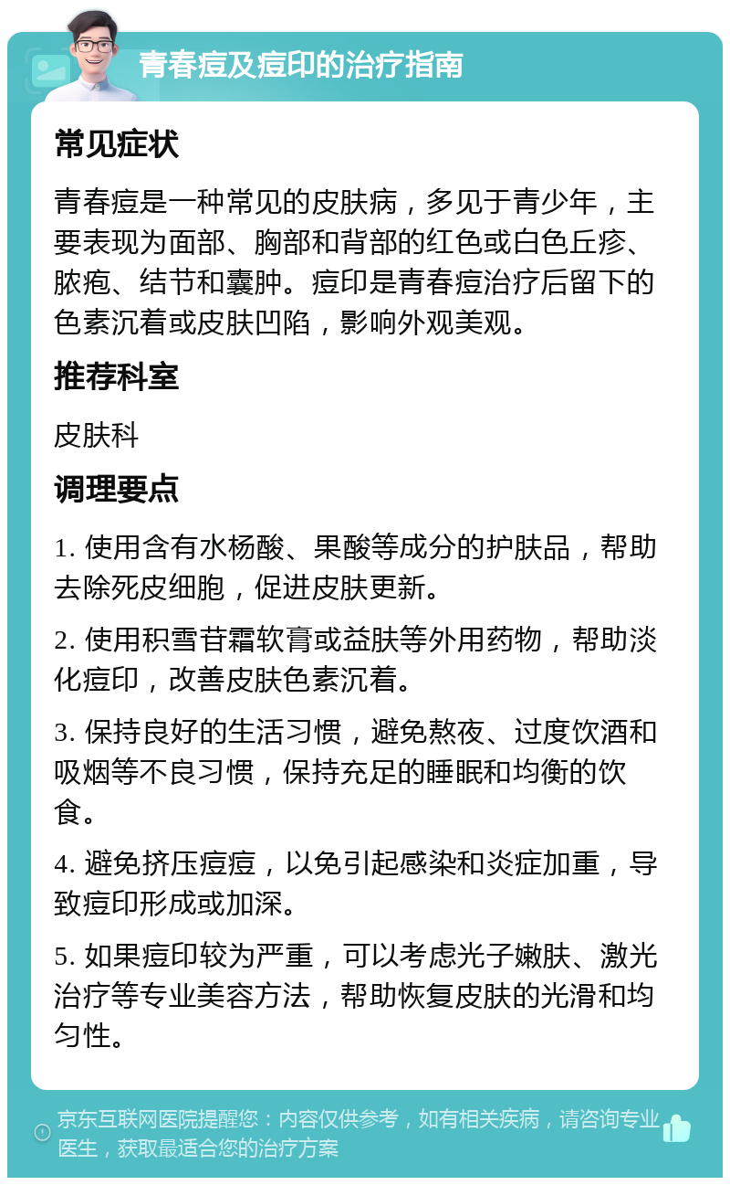 青春痘及痘印的治疗指南 常见症状 青春痘是一种常见的皮肤病，多见于青少年，主要表现为面部、胸部和背部的红色或白色丘疹、脓疱、结节和囊肿。痘印是青春痘治疗后留下的色素沉着或皮肤凹陷，影响外观美观。 推荐科室 皮肤科 调理要点 1. 使用含有水杨酸、果酸等成分的护肤品，帮助去除死皮细胞，促进皮肤更新。 2. 使用积雪苷霜软膏或益肤等外用药物，帮助淡化痘印，改善皮肤色素沉着。 3. 保持良好的生活习惯，避免熬夜、过度饮酒和吸烟等不良习惯，保持充足的睡眠和均衡的饮食。 4. 避免挤压痘痘，以免引起感染和炎症加重，导致痘印形成或加深。 5. 如果痘印较为严重，可以考虑光子嫩肤、激光治疗等专业美容方法，帮助恢复皮肤的光滑和均匀性。