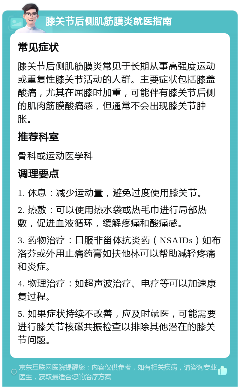 膝关节后侧肌筋膜炎就医指南 常见症状 膝关节后侧肌筋膜炎常见于长期从事高强度运动或重复性膝关节活动的人群。主要症状包括膝盖酸痛，尤其在屈膝时加重，可能伴有膝关节后侧的肌肉筋膜酸痛感，但通常不会出现膝关节肿胀。 推荐科室 骨科或运动医学科 调理要点 1. 休息：减少运动量，避免过度使用膝关节。 2. 热敷：可以使用热水袋或热毛巾进行局部热敷，促进血液循环，缓解疼痛和酸痛感。 3. 药物治疗：口服非甾体抗炎药（NSAIDs）如布洛芬或外用止痛药膏如扶他林可以帮助减轻疼痛和炎症。 4. 物理治疗：如超声波治疗、电疗等可以加速康复过程。 5. 如果症状持续不改善，应及时就医，可能需要进行膝关节核磁共振检查以排除其他潜在的膝关节问题。