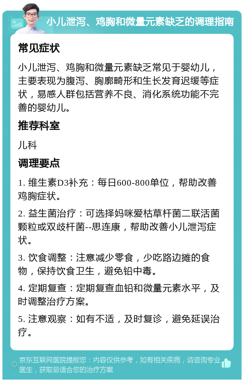 小儿泄泻、鸡胸和微量元素缺乏的调理指南 常见症状 小儿泄泻、鸡胸和微量元素缺乏常见于婴幼儿，主要表现为腹泻、胸廓畸形和生长发育迟缓等症状，易感人群包括营养不良、消化系统功能不完善的婴幼儿。 推荐科室 儿科 调理要点 1. 维生素D3补充：每日600-800单位，帮助改善鸡胸症状。 2. 益生菌治疗：可选择妈咪爱枯草杆菌二联活菌颗粒或双歧杆菌--思连康，帮助改善小儿泄泻症状。 3. 饮食调整：注意减少零食，少吃路边摊的食物，保持饮食卫生，避免铅中毒。 4. 定期复查：定期复查血铅和微量元素水平，及时调整治疗方案。 5. 注意观察：如有不适，及时复诊，避免延误治疗。