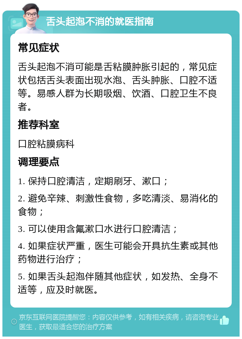 舌头起泡不消的就医指南 常见症状 舌头起泡不消可能是舌粘膜肿胀引起的，常见症状包括舌头表面出现水泡、舌头肿胀、口腔不适等。易感人群为长期吸烟、饮酒、口腔卫生不良者。 推荐科室 口腔粘膜病科 调理要点 1. 保持口腔清洁，定期刷牙、漱口； 2. 避免辛辣、刺激性食物，多吃清淡、易消化的食物； 3. 可以使用含氟漱口水进行口腔清洁； 4. 如果症状严重，医生可能会开具抗生素或其他药物进行治疗； 5. 如果舌头起泡伴随其他症状，如发热、全身不适等，应及时就医。