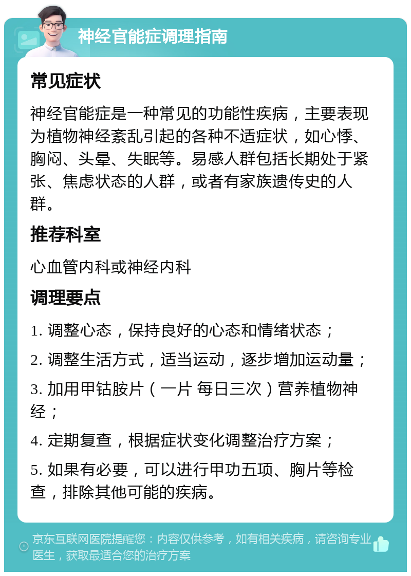 神经官能症调理指南 常见症状 神经官能症是一种常见的功能性疾病，主要表现为植物神经紊乱引起的各种不适症状，如心悸、胸闷、头晕、失眠等。易感人群包括长期处于紧张、焦虑状态的人群，或者有家族遗传史的人群。 推荐科室 心血管内科或神经内科 调理要点 1. 调整心态，保持良好的心态和情绪状态； 2. 调整生活方式，适当运动，逐步增加运动量； 3. 加用甲钴胺片（一片 每日三次）营养植物神经； 4. 定期复查，根据症状变化调整治疗方案； 5. 如果有必要，可以进行甲功五项、胸片等检查，排除其他可能的疾病。