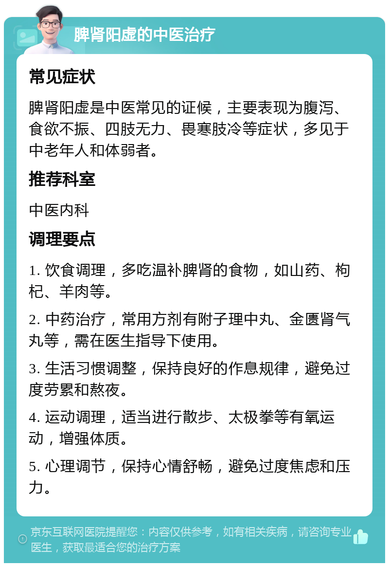 脾肾阳虚的中医治疗 常见症状 脾肾阳虚是中医常见的证候，主要表现为腹泻、食欲不振、四肢无力、畏寒肢冷等症状，多见于中老年人和体弱者。 推荐科室 中医内科 调理要点 1. 饮食调理，多吃温补脾肾的食物，如山药、枸杞、羊肉等。 2. 中药治疗，常用方剂有附子理中丸、金匮肾气丸等，需在医生指导下使用。 3. 生活习惯调整，保持良好的作息规律，避免过度劳累和熬夜。 4. 运动调理，适当进行散步、太极拳等有氧运动，增强体质。 5. 心理调节，保持心情舒畅，避免过度焦虑和压力。