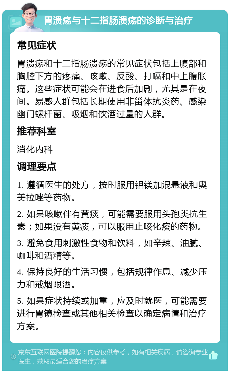 胃溃疡与十二指肠溃疡的诊断与治疗 常见症状 胃溃疡和十二指肠溃疡的常见症状包括上腹部和胸腔下方的疼痛、咳嗽、反酸、打嗝和中上腹胀痛。这些症状可能会在进食后加剧，尤其是在夜间。易感人群包括长期使用非甾体抗炎药、感染幽门螺杆菌、吸烟和饮酒过量的人群。 推荐科室 消化内科 调理要点 1. 遵循医生的处方，按时服用铝镁加混悬液和奥美拉唑等药物。 2. 如果咳嗽伴有黄痰，可能需要服用头孢类抗生素；如果没有黄痰，可以服用止咳化痰的药物。 3. 避免食用刺激性食物和饮料，如辛辣、油腻、咖啡和酒精等。 4. 保持良好的生活习惯，包括规律作息、减少压力和戒烟限酒。 5. 如果症状持续或加重，应及时就医，可能需要进行胃镜检查或其他相关检查以确定病情和治疗方案。