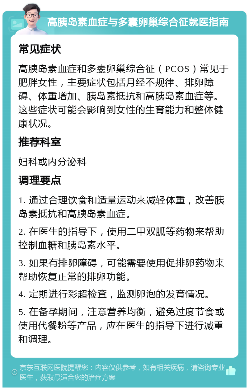 高胰岛素血症与多囊卵巢综合征就医指南 常见症状 高胰岛素血症和多囊卵巢综合征（PCOS）常见于肥胖女性，主要症状包括月经不规律、排卵障碍、体重增加、胰岛素抵抗和高胰岛素血症等。这些症状可能会影响到女性的生育能力和整体健康状况。 推荐科室 妇科或内分泌科 调理要点 1. 通过合理饮食和适量运动来减轻体重，改善胰岛素抵抗和高胰岛素血症。 2. 在医生的指导下，使用二甲双胍等药物来帮助控制血糖和胰岛素水平。 3. 如果有排卵障碍，可能需要使用促排卵药物来帮助恢复正常的排卵功能。 4. 定期进行彩超检查，监测卵泡的发育情况。 5. 在备孕期间，注意营养均衡，避免过度节食或使用代餐粉等产品，应在医生的指导下进行减重和调理。