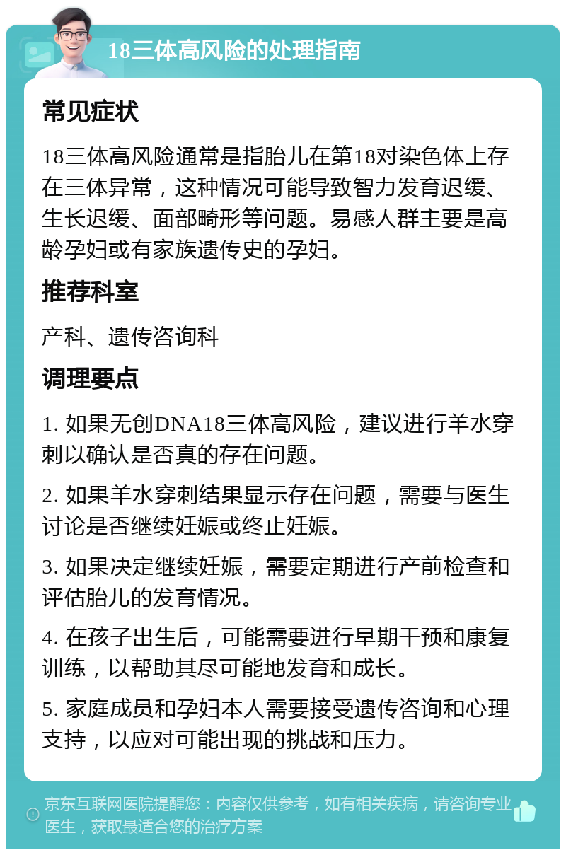 18三体高风险的处理指南 常见症状 18三体高风险通常是指胎儿在第18对染色体上存在三体异常，这种情况可能导致智力发育迟缓、生长迟缓、面部畸形等问题。易感人群主要是高龄孕妇或有家族遗传史的孕妇。 推荐科室 产科、遗传咨询科 调理要点 1. 如果无创DNA18三体高风险，建议进行羊水穿刺以确认是否真的存在问题。 2. 如果羊水穿刺结果显示存在问题，需要与医生讨论是否继续妊娠或终止妊娠。 3. 如果决定继续妊娠，需要定期进行产前检查和评估胎儿的发育情况。 4. 在孩子出生后，可能需要进行早期干预和康复训练，以帮助其尽可能地发育和成长。 5. 家庭成员和孕妇本人需要接受遗传咨询和心理支持，以应对可能出现的挑战和压力。