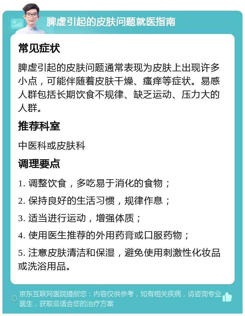 脾虚引起的皮肤问题就医指南 常见症状 脾虚引起的皮肤问题通常表现为皮肤上出现许多小点，可能伴随着皮肤干燥、瘙痒等症状。易感人群包括长期饮食不规律、缺乏运动、压力大的人群。 推荐科室 中医科或皮肤科 调理要点 1. 调整饮食，多吃易于消化的食物； 2. 保持良好的生活习惯，规律作息； 3. 适当进行运动，增强体质； 4. 使用医生推荐的外用药膏或口服药物； 5. 注意皮肤清洁和保湿，避免使用刺激性化妆品或洗浴用品。