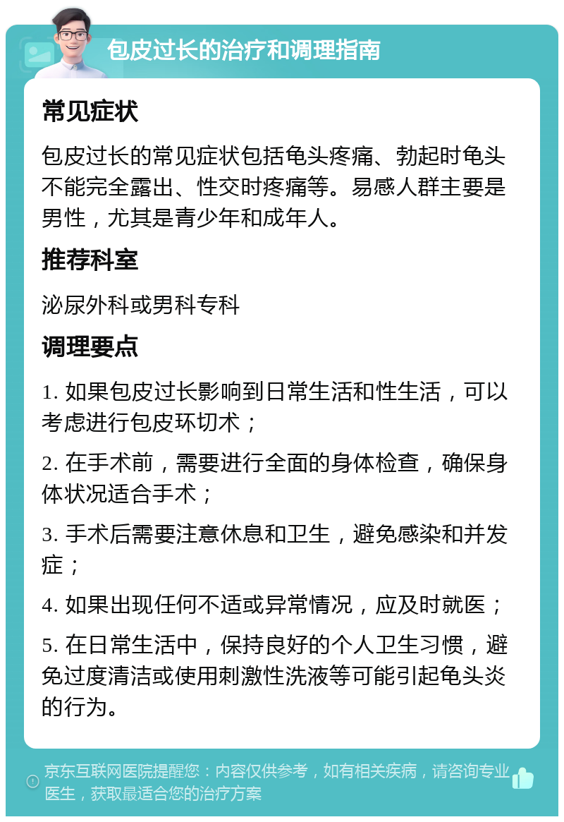 包皮过长的治疗和调理指南 常见症状 包皮过长的常见症状包括龟头疼痛、勃起时龟头不能完全露出、性交时疼痛等。易感人群主要是男性，尤其是青少年和成年人。 推荐科室 泌尿外科或男科专科 调理要点 1. 如果包皮过长影响到日常生活和性生活，可以考虑进行包皮环切术； 2. 在手术前，需要进行全面的身体检查，确保身体状况适合手术； 3. 手术后需要注意休息和卫生，避免感染和并发症； 4. 如果出现任何不适或异常情况，应及时就医； 5. 在日常生活中，保持良好的个人卫生习惯，避免过度清洁或使用刺激性洗液等可能引起龟头炎的行为。