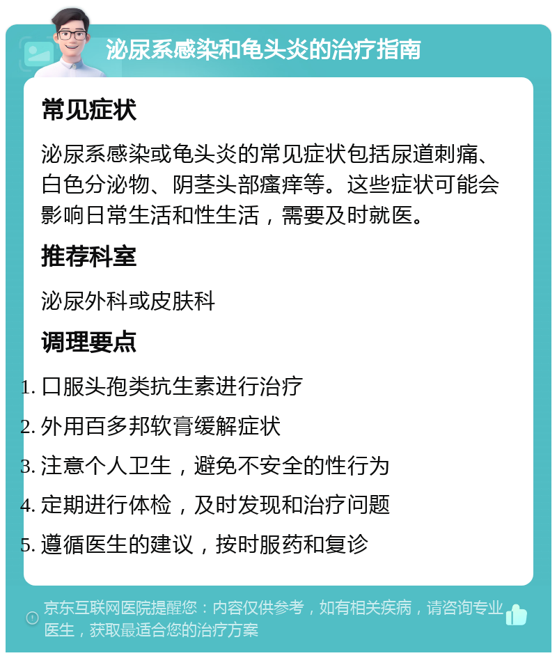 泌尿系感染和龟头炎的治疗指南 常见症状 泌尿系感染或龟头炎的常见症状包括尿道刺痛、白色分泌物、阴茎头部瘙痒等。这些症状可能会影响日常生活和性生活，需要及时就医。 推荐科室 泌尿外科或皮肤科 调理要点 口服头孢类抗生素进行治疗 外用百多邦软膏缓解症状 注意个人卫生，避免不安全的性行为 定期进行体检，及时发现和治疗问题 遵循医生的建议，按时服药和复诊