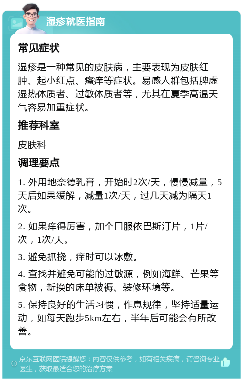 湿疹就医指南 常见症状 湿疹是一种常见的皮肤病，主要表现为皮肤红肿、起小红点、瘙痒等症状。易感人群包括脾虚湿热体质者、过敏体质者等，尤其在夏季高温天气容易加重症状。 推荐科室 皮肤科 调理要点 1. 外用地奈德乳膏，开始时2次/天，慢慢减量，5天后如果缓解，减量1次/天，过几天减为隔天1次。 2. 如果痒得厉害，加个口服依巴斯汀片，1片/次，1次/天。 3. 避免抓挠，痒时可以冰敷。 4. 查找并避免可能的过敏源，例如海鲜、芒果等食物，新换的床单被褥、装修环境等。 5. 保持良好的生活习惯，作息规律，坚持适量运动，如每天跑步5km左右，半年后可能会有所改善。