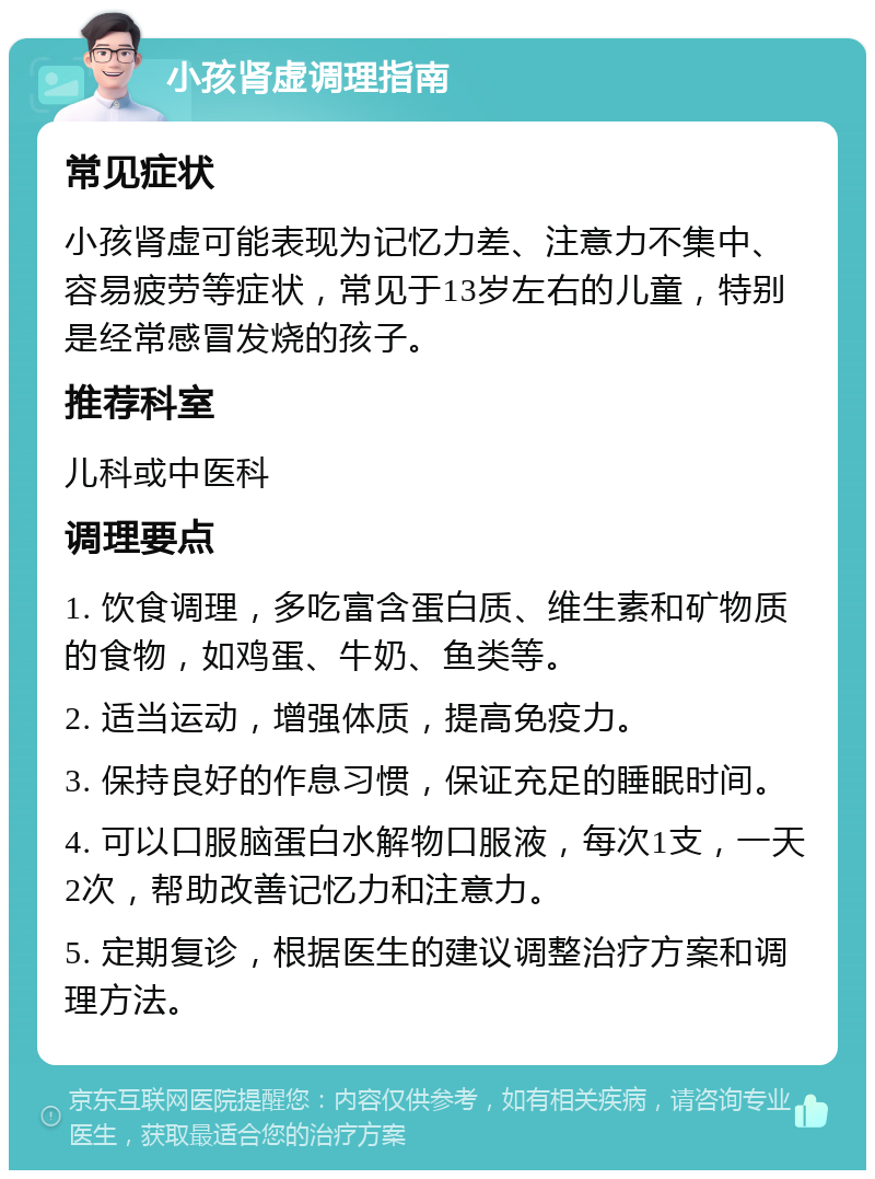 小孩肾虚调理指南 常见症状 小孩肾虚可能表现为记忆力差、注意力不集中、容易疲劳等症状，常见于13岁左右的儿童，特别是经常感冒发烧的孩子。 推荐科室 儿科或中医科 调理要点 1. 饮食调理，多吃富含蛋白质、维生素和矿物质的食物，如鸡蛋、牛奶、鱼类等。 2. 适当运动，增强体质，提高免疫力。 3. 保持良好的作息习惯，保证充足的睡眠时间。 4. 可以口服脑蛋白水解物口服液，每次1支，一天2次，帮助改善记忆力和注意力。 5. 定期复诊，根据医生的建议调整治疗方案和调理方法。