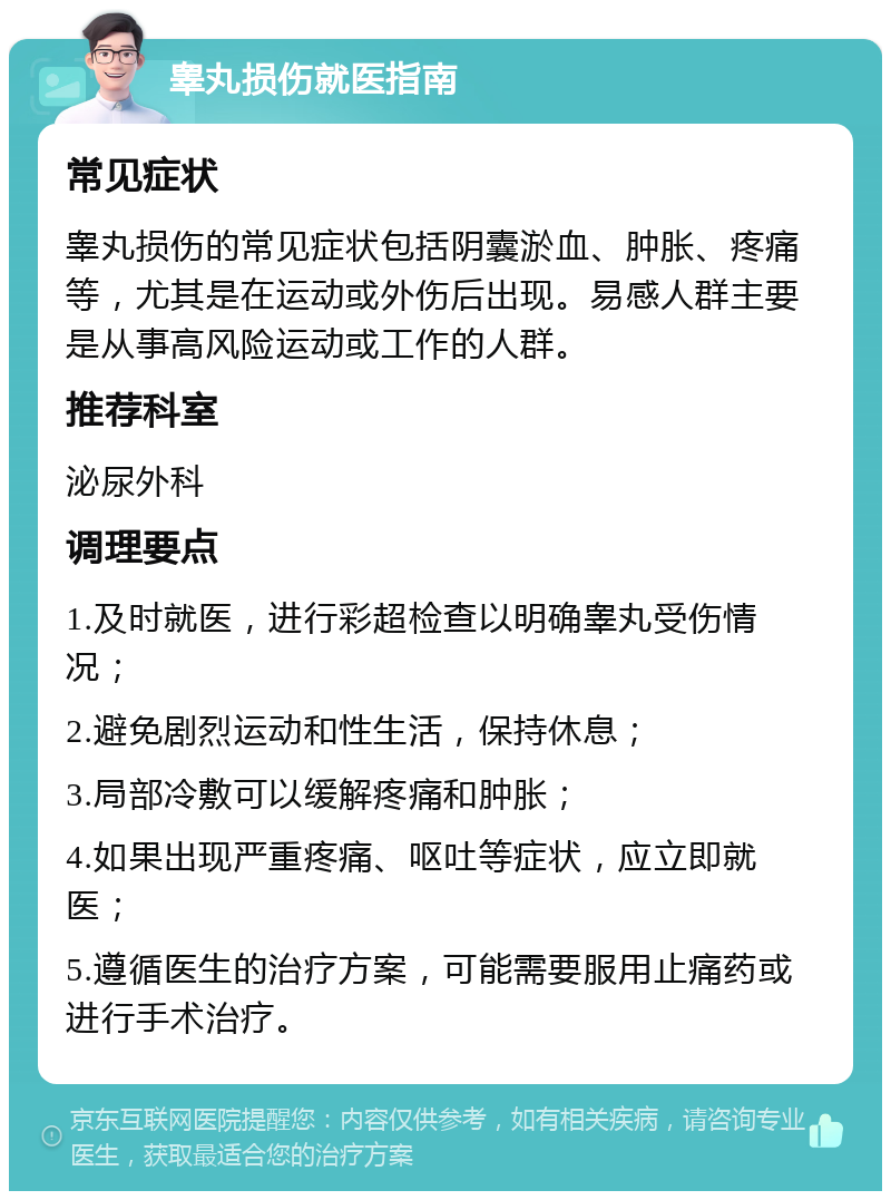 睾丸损伤就医指南 常见症状 睾丸损伤的常见症状包括阴囊淤血、肿胀、疼痛等，尤其是在运动或外伤后出现。易感人群主要是从事高风险运动或工作的人群。 推荐科室 泌尿外科 调理要点 1.及时就医，进行彩超检查以明确睾丸受伤情况； 2.避免剧烈运动和性生活，保持休息； 3.局部冷敷可以缓解疼痛和肿胀； 4.如果出现严重疼痛、呕吐等症状，应立即就医； 5.遵循医生的治疗方案，可能需要服用止痛药或进行手术治疗。