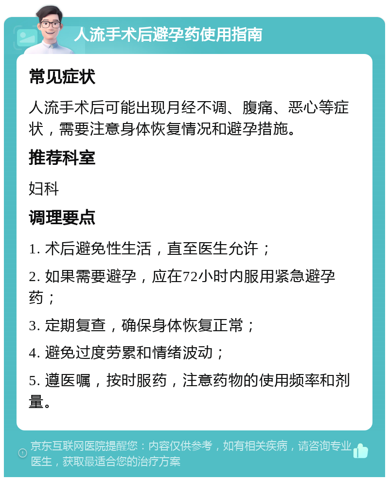 人流手术后避孕药使用指南 常见症状 人流手术后可能出现月经不调、腹痛、恶心等症状，需要注意身体恢复情况和避孕措施。 推荐科室 妇科 调理要点 1. 术后避免性生活，直至医生允许； 2. 如果需要避孕，应在72小时内服用紧急避孕药； 3. 定期复查，确保身体恢复正常； 4. 避免过度劳累和情绪波动； 5. 遵医嘱，按时服药，注意药物的使用频率和剂量。