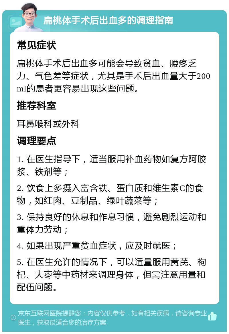 扁桃体手术后出血多的调理指南 常见症状 扁桃体手术后出血多可能会导致贫血、腰疼乏力、气色差等症状，尤其是手术后出血量大于200ml的患者更容易出现这些问题。 推荐科室 耳鼻喉科或外科 调理要点 1. 在医生指导下，适当服用补血药物如复方阿胶浆、铁剂等； 2. 饮食上多摄入富含铁、蛋白质和维生素C的食物，如红肉、豆制品、绿叶蔬菜等； 3. 保持良好的休息和作息习惯，避免剧烈运动和重体力劳动； 4. 如果出现严重贫血症状，应及时就医； 5. 在医生允许的情况下，可以适量服用黄芪、枸杞、大枣等中药材来调理身体，但需注意用量和配伍问题。