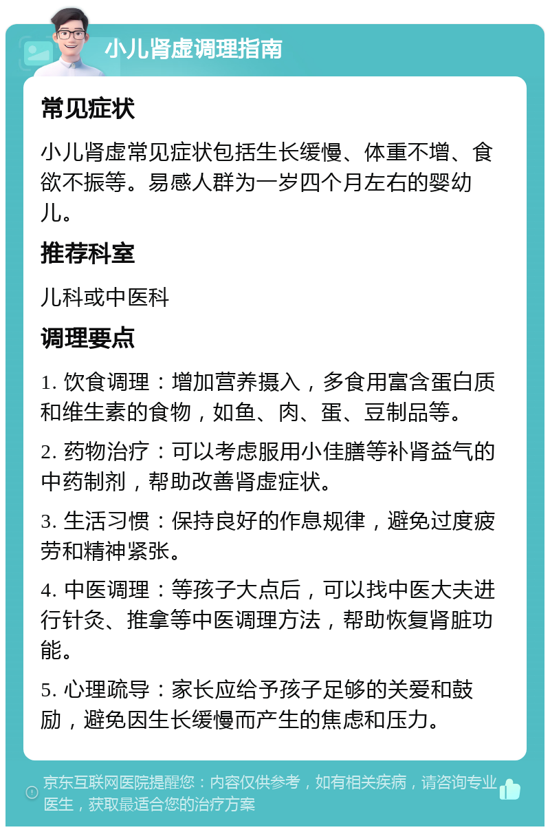 小儿肾虚调理指南 常见症状 小儿肾虚常见症状包括生长缓慢、体重不增、食欲不振等。易感人群为一岁四个月左右的婴幼儿。 推荐科室 儿科或中医科 调理要点 1. 饮食调理：增加营养摄入，多食用富含蛋白质和维生素的食物，如鱼、肉、蛋、豆制品等。 2. 药物治疗：可以考虑服用小佳膳等补肾益气的中药制剂，帮助改善肾虚症状。 3. 生活习惯：保持良好的作息规律，避免过度疲劳和精神紧张。 4. 中医调理：等孩子大点后，可以找中医大夫进行针灸、推拿等中医调理方法，帮助恢复肾脏功能。 5. 心理疏导：家长应给予孩子足够的关爱和鼓励，避免因生长缓慢而产生的焦虑和压力。