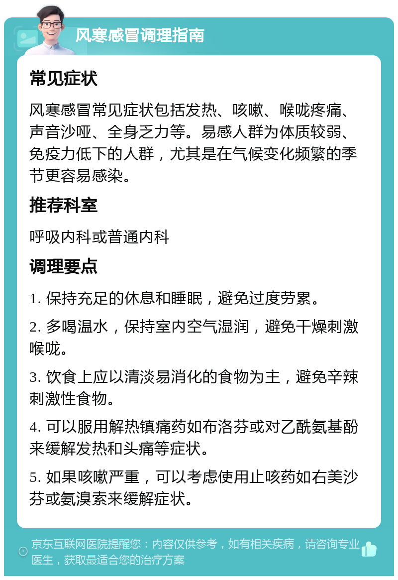 风寒感冒调理指南 常见症状 风寒感冒常见症状包括发热、咳嗽、喉咙疼痛、声音沙哑、全身乏力等。易感人群为体质较弱、免疫力低下的人群，尤其是在气候变化频繁的季节更容易感染。 推荐科室 呼吸内科或普通内科 调理要点 1. 保持充足的休息和睡眠，避免过度劳累。 2. 多喝温水，保持室内空气湿润，避免干燥刺激喉咙。 3. 饮食上应以清淡易消化的食物为主，避免辛辣刺激性食物。 4. 可以服用解热镇痛药如布洛芬或对乙酰氨基酚来缓解发热和头痛等症状。 5. 如果咳嗽严重，可以考虑使用止咳药如右美沙芬或氨溴索来缓解症状。