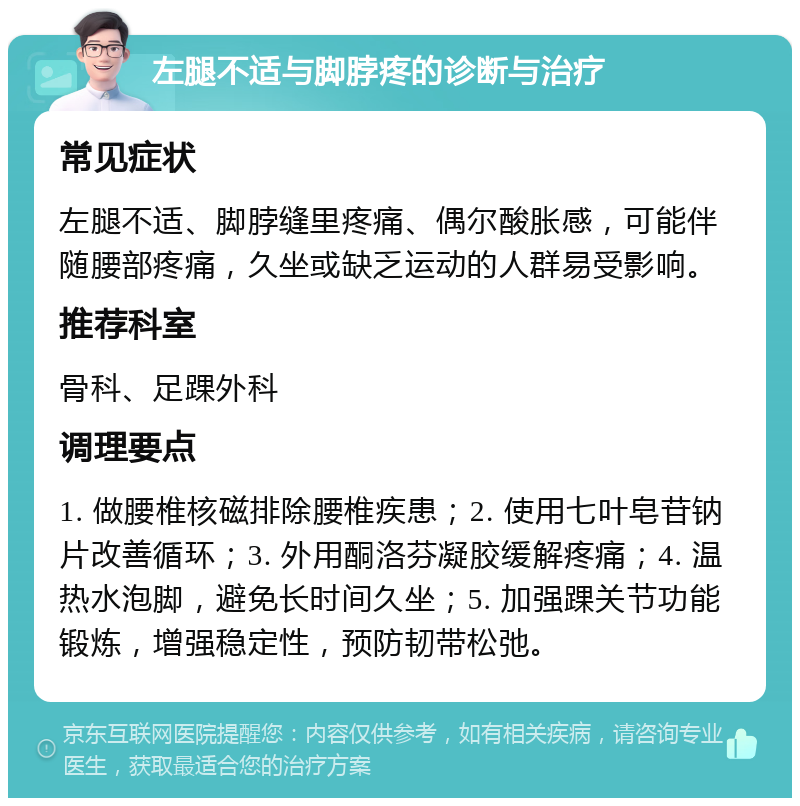 左腿不适与脚脖疼的诊断与治疗 常见症状 左腿不适、脚脖缝里疼痛、偶尔酸胀感，可能伴随腰部疼痛，久坐或缺乏运动的人群易受影响。 推荐科室 骨科、足踝外科 调理要点 1. 做腰椎核磁排除腰椎疾患；2. 使用七叶皂苷钠片改善循环；3. 外用酮洛芬凝胶缓解疼痛；4. 温热水泡脚，避免长时间久坐；5. 加强踝关节功能锻炼，增强稳定性，预防韧带松弛。