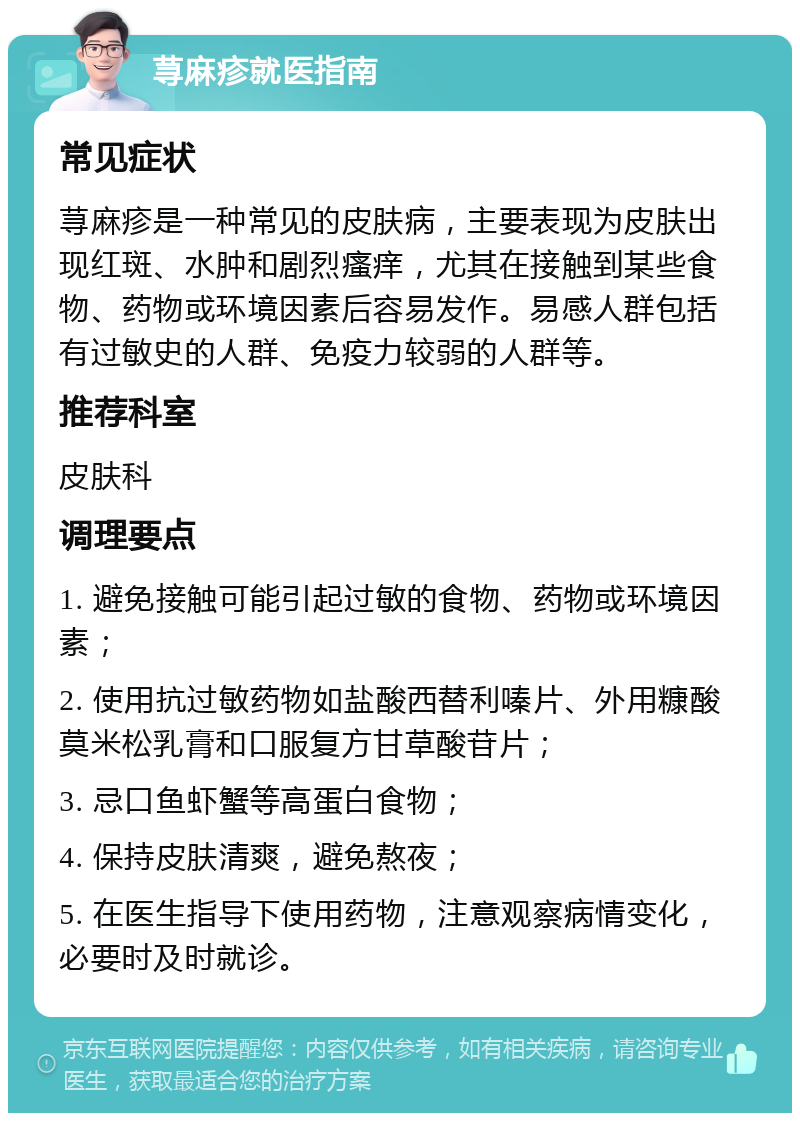 荨麻疹就医指南 常见症状 荨麻疹是一种常见的皮肤病，主要表现为皮肤出现红斑、水肿和剧烈瘙痒，尤其在接触到某些食物、药物或环境因素后容易发作。易感人群包括有过敏史的人群、免疫力较弱的人群等。 推荐科室 皮肤科 调理要点 1. 避免接触可能引起过敏的食物、药物或环境因素； 2. 使用抗过敏药物如盐酸西替利嗪片、外用糠酸莫米松乳膏和口服复方甘草酸苷片； 3. 忌口鱼虾蟹等高蛋白食物； 4. 保持皮肤清爽，避免熬夜； 5. 在医生指导下使用药物，注意观察病情变化，必要时及时就诊。