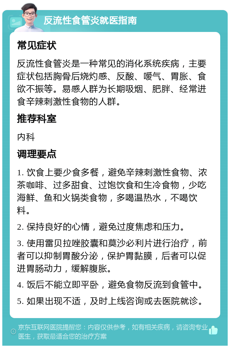 反流性食管炎就医指南 常见症状 反流性食管炎是一种常见的消化系统疾病，主要症状包括胸骨后烧灼感、反酸、嗳气、胃胀、食欲不振等。易感人群为长期吸烟、肥胖、经常进食辛辣刺激性食物的人群。 推荐科室 内科 调理要点 1. 饮食上要少食多餐，避免辛辣刺激性食物、浓茶咖啡、过多甜食、过饱饮食和生冷食物，少吃海鲜、鱼和火锅类食物，多喝温热水，不喝饮料。 2. 保持良好的心情，避免过度焦虑和压力。 3. 使用雷贝拉唑胶囊和莫沙必利片进行治疗，前者可以抑制胃酸分泌，保护胃黏膜，后者可以促进胃肠动力，缓解腹胀。 4. 饭后不能立即平卧，避免食物反流到食管中。 5. 如果出现不适，及时上线咨询或去医院就诊。