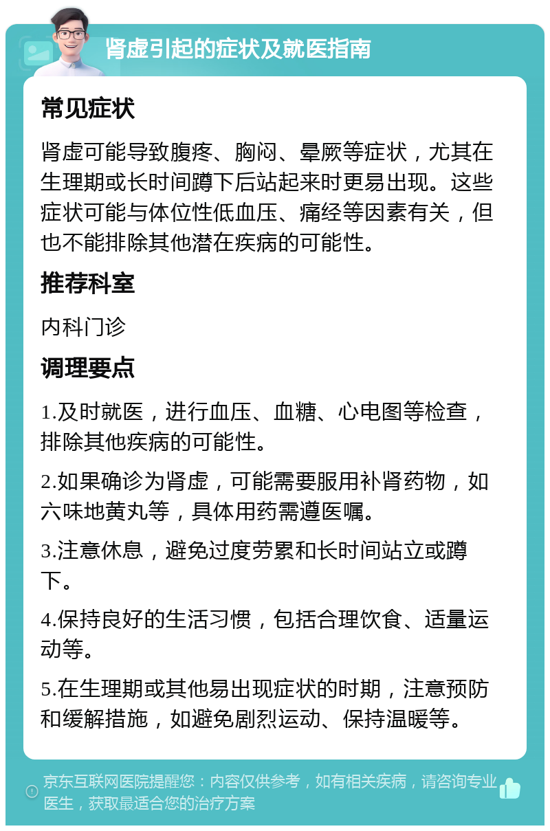 肾虚引起的症状及就医指南 常见症状 肾虚可能导致腹疼、胸闷、晕厥等症状，尤其在生理期或长时间蹲下后站起来时更易出现。这些症状可能与体位性低血压、痛经等因素有关，但也不能排除其他潜在疾病的可能性。 推荐科室 内科门诊 调理要点 1.及时就医，进行血压、血糖、心电图等检查，排除其他疾病的可能性。 2.如果确诊为肾虚，可能需要服用补肾药物，如六味地黄丸等，具体用药需遵医嘱。 3.注意休息，避免过度劳累和长时间站立或蹲下。 4.保持良好的生活习惯，包括合理饮食、适量运动等。 5.在生理期或其他易出现症状的时期，注意预防和缓解措施，如避免剧烈运动、保持温暖等。