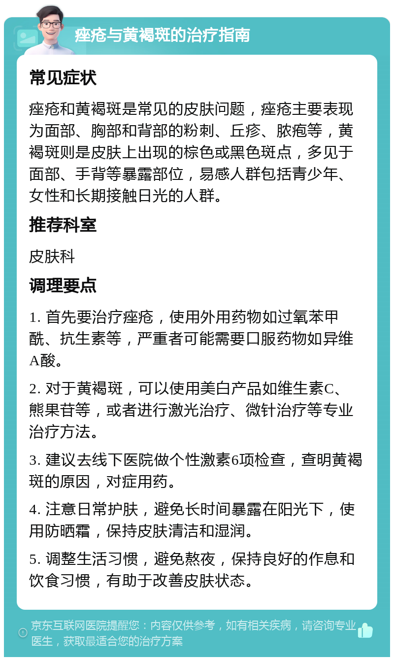 痤疮与黄褐斑的治疗指南 常见症状 痤疮和黄褐斑是常见的皮肤问题，痤疮主要表现为面部、胸部和背部的粉刺、丘疹、脓疱等，黄褐斑则是皮肤上出现的棕色或黑色斑点，多见于面部、手背等暴露部位，易感人群包括青少年、女性和长期接触日光的人群。 推荐科室 皮肤科 调理要点 1. 首先要治疗痤疮，使用外用药物如过氧苯甲酰、抗生素等，严重者可能需要口服药物如异维A酸。 2. 对于黄褐斑，可以使用美白产品如维生素C、熊果苷等，或者进行激光治疗、微针治疗等专业治疗方法。 3. 建议去线下医院做个性激素6项检查，查明黄褐斑的原因，对症用药。 4. 注意日常护肤，避免长时间暴露在阳光下，使用防晒霜，保持皮肤清洁和湿润。 5. 调整生活习惯，避免熬夜，保持良好的作息和饮食习惯，有助于改善皮肤状态。