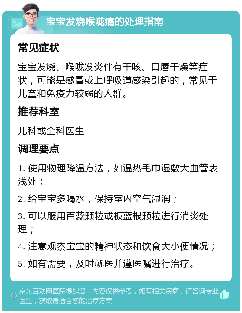 宝宝发烧喉咙痛的处理指南 常见症状 宝宝发烧、喉咙发炎伴有干咳、口唇干燥等症状，可能是感冒或上呼吸道感染引起的，常见于儿童和免疫力较弱的人群。 推荐科室 儿科或全科医生 调理要点 1. 使用物理降温方法，如温热毛巾湿敷大血管表浅处； 2. 给宝宝多喝水，保持室内空气湿润； 3. 可以服用百蕊颗粒或板蓝根颗粒进行消炎处理； 4. 注意观察宝宝的精神状态和饮食大小便情况； 5. 如有需要，及时就医并遵医嘱进行治疗。