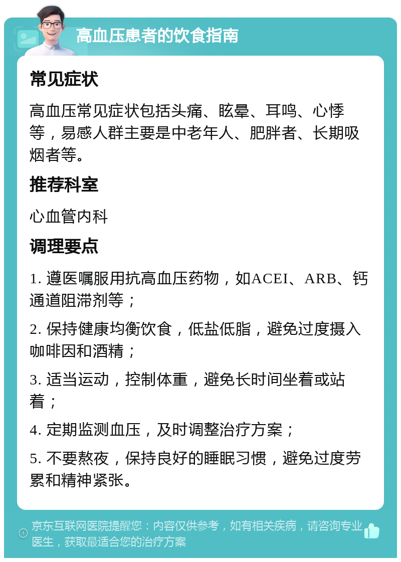 高血压患者的饮食指南 常见症状 高血压常见症状包括头痛、眩晕、耳鸣、心悸等，易感人群主要是中老年人、肥胖者、长期吸烟者等。 推荐科室 心血管内科 调理要点 1. 遵医嘱服用抗高血压药物，如ACEI、ARB、钙通道阻滞剂等； 2. 保持健康均衡饮食，低盐低脂，避免过度摄入咖啡因和酒精； 3. 适当运动，控制体重，避免长时间坐着或站着； 4. 定期监测血压，及时调整治疗方案； 5. 不要熬夜，保持良好的睡眠习惯，避免过度劳累和精神紧张。