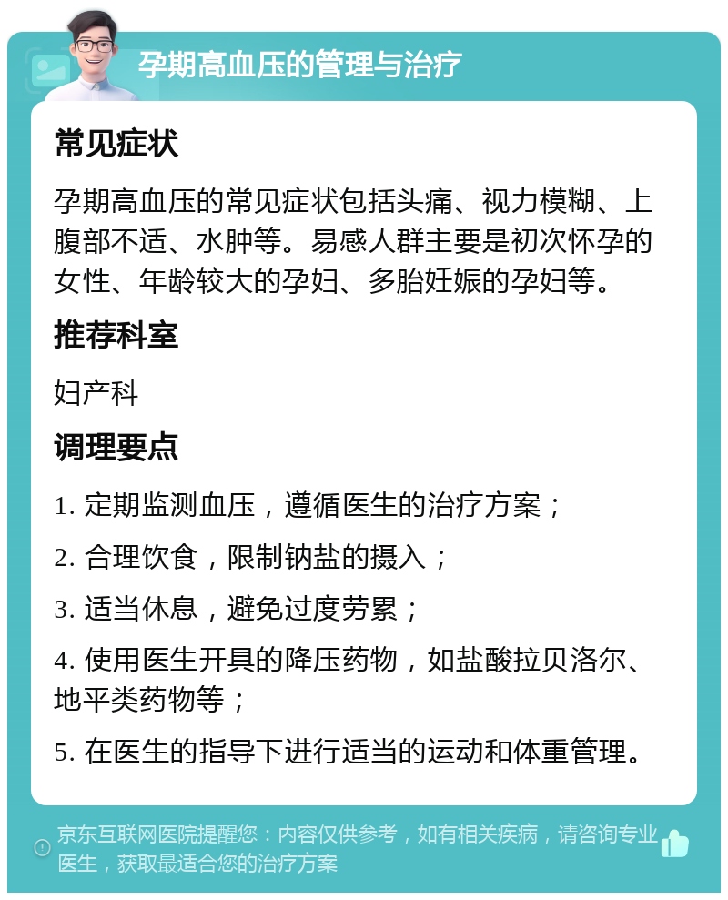 孕期高血压的管理与治疗 常见症状 孕期高血压的常见症状包括头痛、视力模糊、上腹部不适、水肿等。易感人群主要是初次怀孕的女性、年龄较大的孕妇、多胎妊娠的孕妇等。 推荐科室 妇产科 调理要点 1. 定期监测血压，遵循医生的治疗方案； 2. 合理饮食，限制钠盐的摄入； 3. 适当休息，避免过度劳累； 4. 使用医生开具的降压药物，如盐酸拉贝洛尔、地平类药物等； 5. 在医生的指导下进行适当的运动和体重管理。