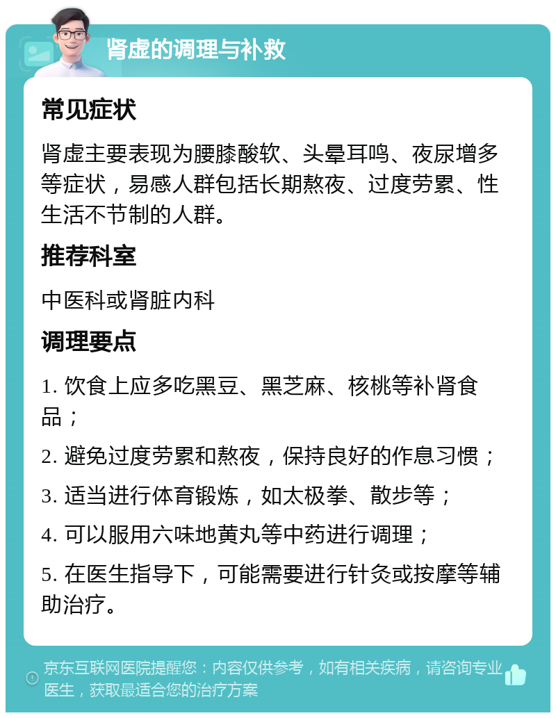 肾虚的调理与补救 常见症状 肾虚主要表现为腰膝酸软、头晕耳鸣、夜尿增多等症状，易感人群包括长期熬夜、过度劳累、性生活不节制的人群。 推荐科室 中医科或肾脏内科 调理要点 1. 饮食上应多吃黑豆、黑芝麻、核桃等补肾食品； 2. 避免过度劳累和熬夜，保持良好的作息习惯； 3. 适当进行体育锻炼，如太极拳、散步等； 4. 可以服用六味地黄丸等中药进行调理； 5. 在医生指导下，可能需要进行针灸或按摩等辅助治疗。