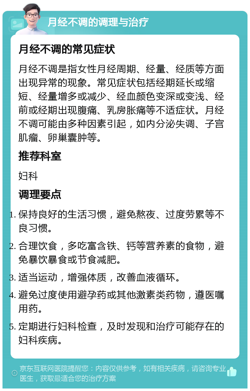 月经不调的调理与治疗 月经不调的常见症状 月经不调是指女性月经周期、经量、经质等方面出现异常的现象。常见症状包括经期延长或缩短、经量增多或减少、经血颜色变深或变浅、经前或经期出现腹痛、乳房胀痛等不适症状。月经不调可能由多种因素引起，如内分泌失调、子宫肌瘤、卵巢囊肿等。 推荐科室 妇科 调理要点 保持良好的生活习惯，避免熬夜、过度劳累等不良习惯。 合理饮食，多吃富含铁、钙等营养素的食物，避免暴饮暴食或节食减肥。 适当运动，增强体质，改善血液循环。 避免过度使用避孕药或其他激素类药物，遵医嘱用药。 定期进行妇科检查，及时发现和治疗可能存在的妇科疾病。