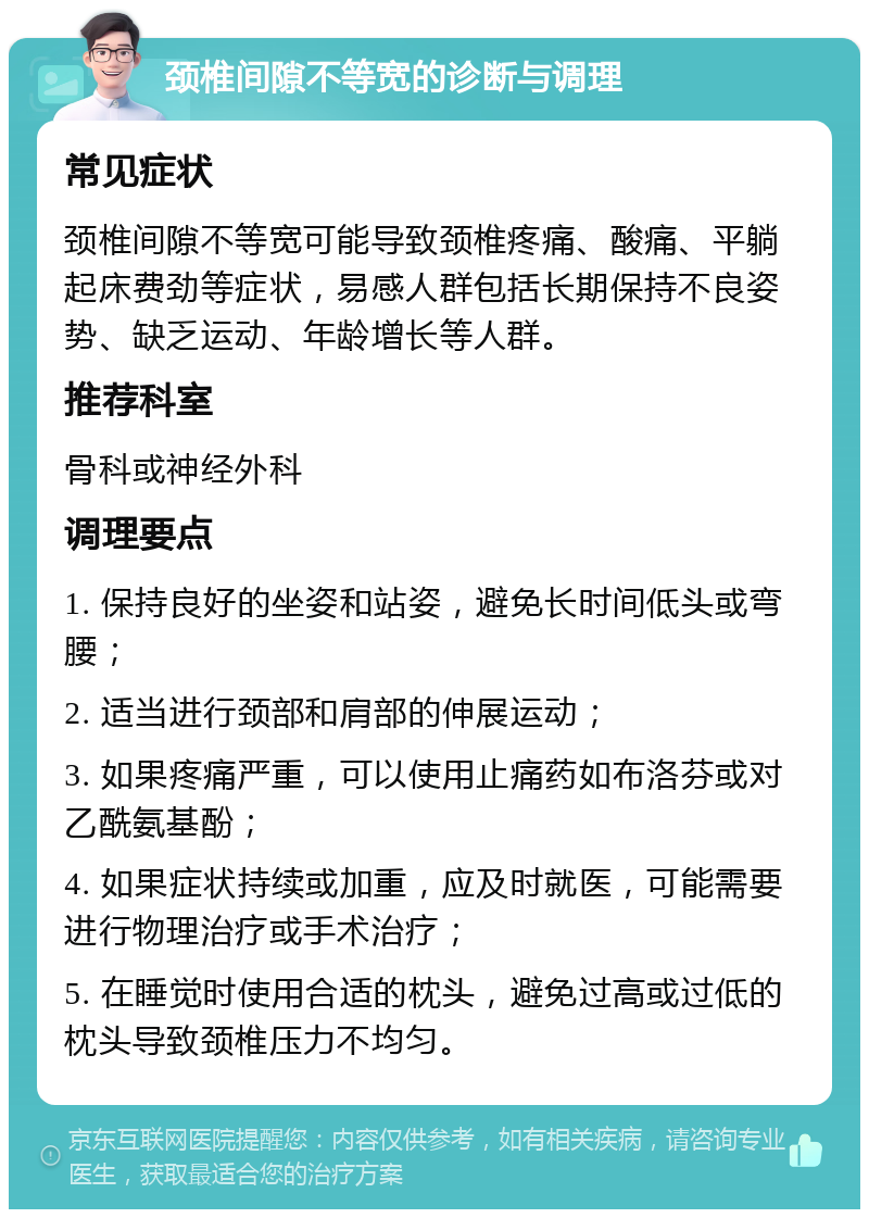 颈椎间隙不等宽的诊断与调理 常见症状 颈椎间隙不等宽可能导致颈椎疼痛、酸痛、平躺起床费劲等症状，易感人群包括长期保持不良姿势、缺乏运动、年龄增长等人群。 推荐科室 骨科或神经外科 调理要点 1. 保持良好的坐姿和站姿，避免长时间低头或弯腰； 2. 适当进行颈部和肩部的伸展运动； 3. 如果疼痛严重，可以使用止痛药如布洛芬或对乙酰氨基酚； 4. 如果症状持续或加重，应及时就医，可能需要进行物理治疗或手术治疗； 5. 在睡觉时使用合适的枕头，避免过高或过低的枕头导致颈椎压力不均匀。