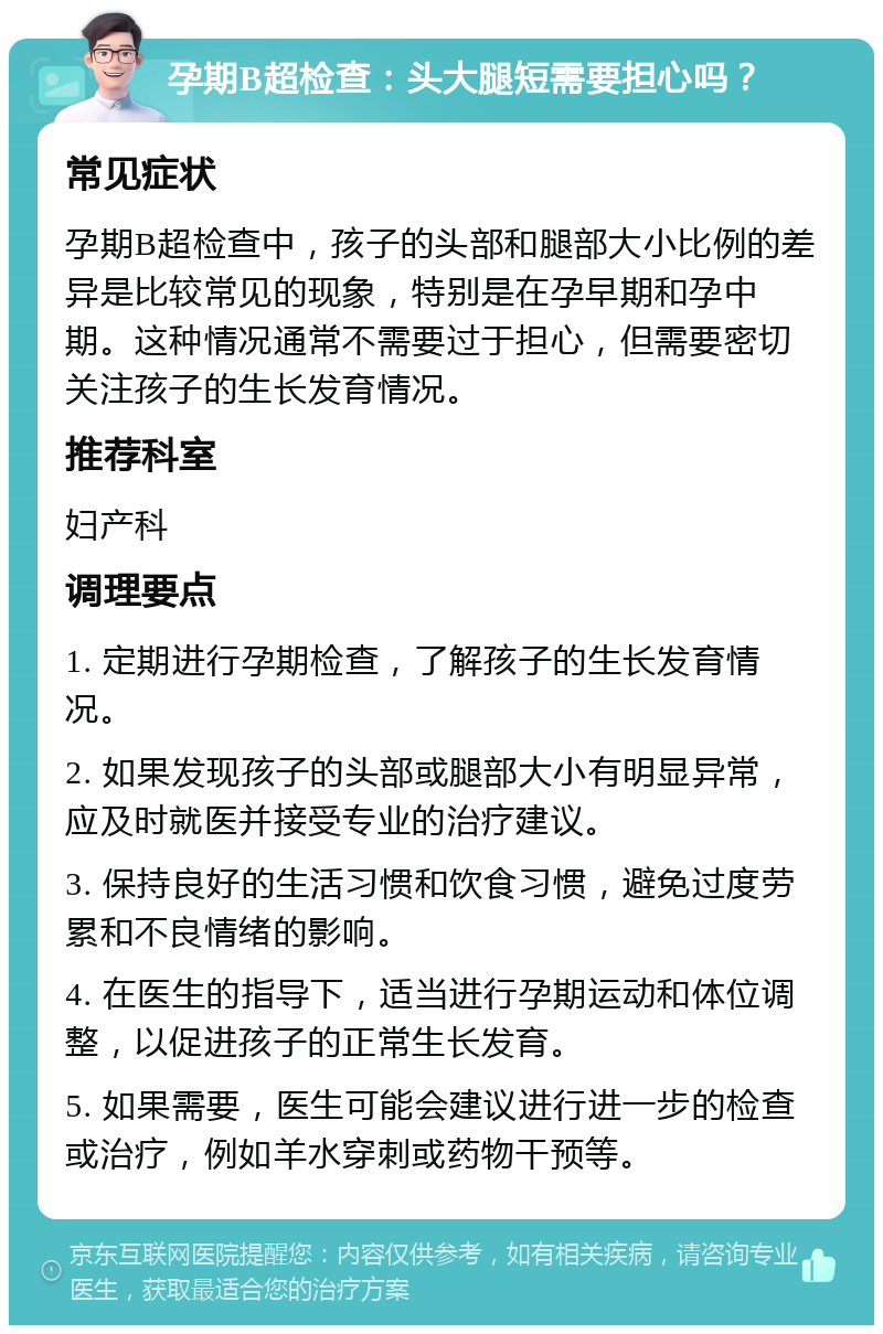 孕期B超检查：头大腿短需要担心吗？ 常见症状 孕期B超检查中，孩子的头部和腿部大小比例的差异是比较常见的现象，特别是在孕早期和孕中期。这种情况通常不需要过于担心，但需要密切关注孩子的生长发育情况。 推荐科室 妇产科 调理要点 1. 定期进行孕期检查，了解孩子的生长发育情况。 2. 如果发现孩子的头部或腿部大小有明显异常，应及时就医并接受专业的治疗建议。 3. 保持良好的生活习惯和饮食习惯，避免过度劳累和不良情绪的影响。 4. 在医生的指导下，适当进行孕期运动和体位调整，以促进孩子的正常生长发育。 5. 如果需要，医生可能会建议进行进一步的检查或治疗，例如羊水穿刺或药物干预等。