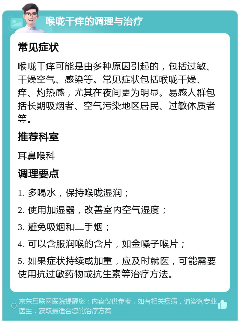 喉咙干痒的调理与治疗 常见症状 喉咙干痒可能是由多种原因引起的，包括过敏、干燥空气、感染等。常见症状包括喉咙干燥、痒、灼热感，尤其在夜间更为明显。易感人群包括长期吸烟者、空气污染地区居民、过敏体质者等。 推荐科室 耳鼻喉科 调理要点 1. 多喝水，保持喉咙湿润； 2. 使用加湿器，改善室内空气湿度； 3. 避免吸烟和二手烟； 4. 可以含服润喉的含片，如金嗓子喉片； 5. 如果症状持续或加重，应及时就医，可能需要使用抗过敏药物或抗生素等治疗方法。