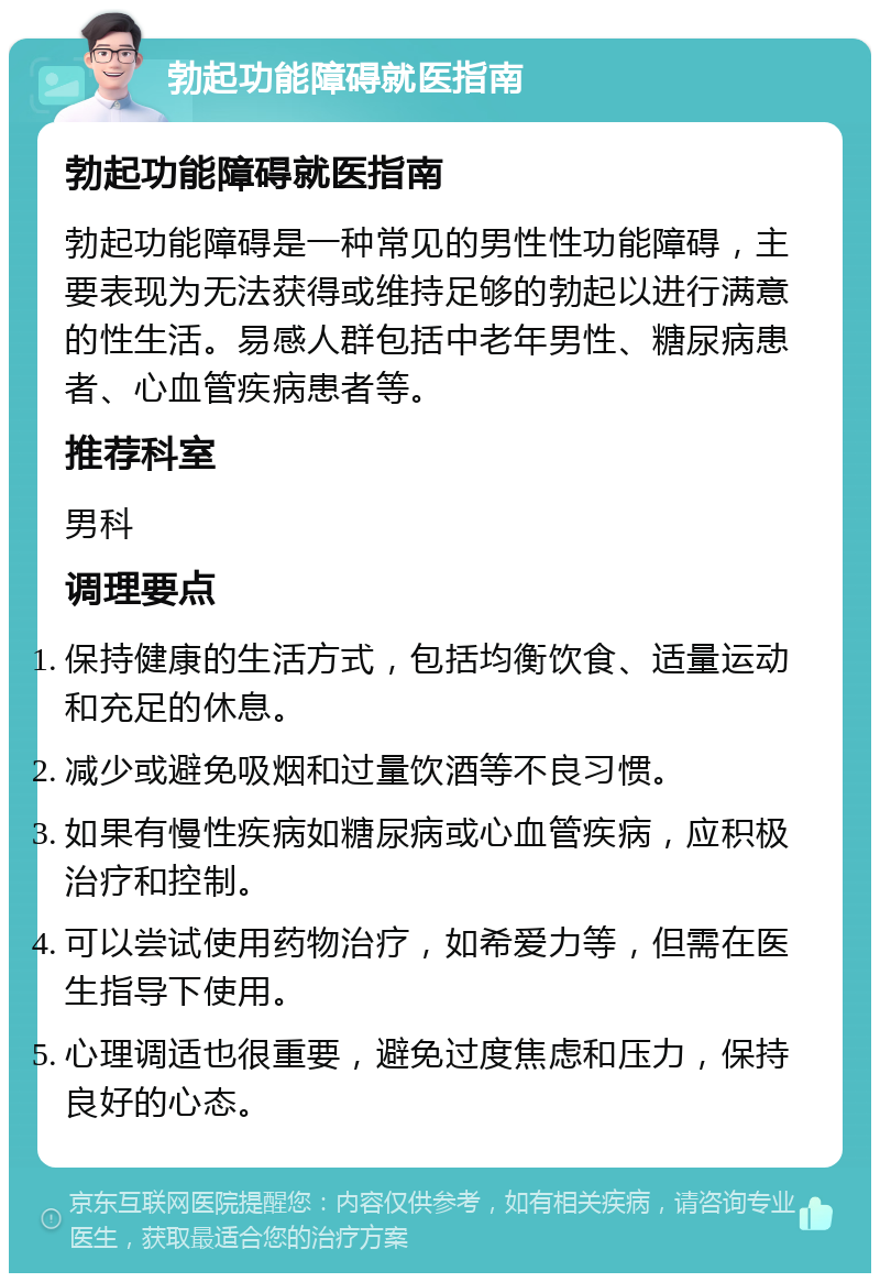 勃起功能障碍就医指南 勃起功能障碍就医指南 勃起功能障碍是一种常见的男性性功能障碍，主要表现为无法获得或维持足够的勃起以进行满意的性生活。易感人群包括中老年男性、糖尿病患者、心血管疾病患者等。 推荐科室 男科 调理要点 保持健康的生活方式，包括均衡饮食、适量运动和充足的休息。 减少或避免吸烟和过量饮酒等不良习惯。 如果有慢性疾病如糖尿病或心血管疾病，应积极治疗和控制。 可以尝试使用药物治疗，如希爱力等，但需在医生指导下使用。 心理调适也很重要，避免过度焦虑和压力，保持良好的心态。