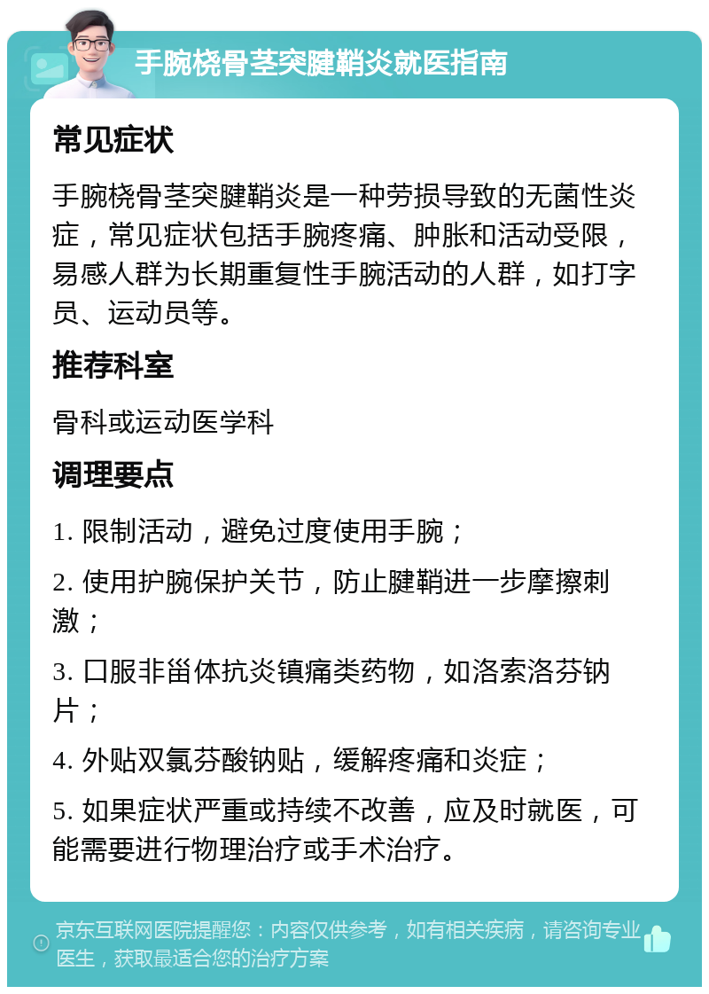 手腕桡骨茎突腱鞘炎就医指南 常见症状 手腕桡骨茎突腱鞘炎是一种劳损导致的无菌性炎症，常见症状包括手腕疼痛、肿胀和活动受限，易感人群为长期重复性手腕活动的人群，如打字员、运动员等。 推荐科室 骨科或运动医学科 调理要点 1. 限制活动，避免过度使用手腕； 2. 使用护腕保护关节，防止腱鞘进一步摩擦刺激； 3. 口服非甾体抗炎镇痛类药物，如洛索洛芬钠片； 4. 外贴双氯芬酸钠贴，缓解疼痛和炎症； 5. 如果症状严重或持续不改善，应及时就医，可能需要进行物理治疗或手术治疗。