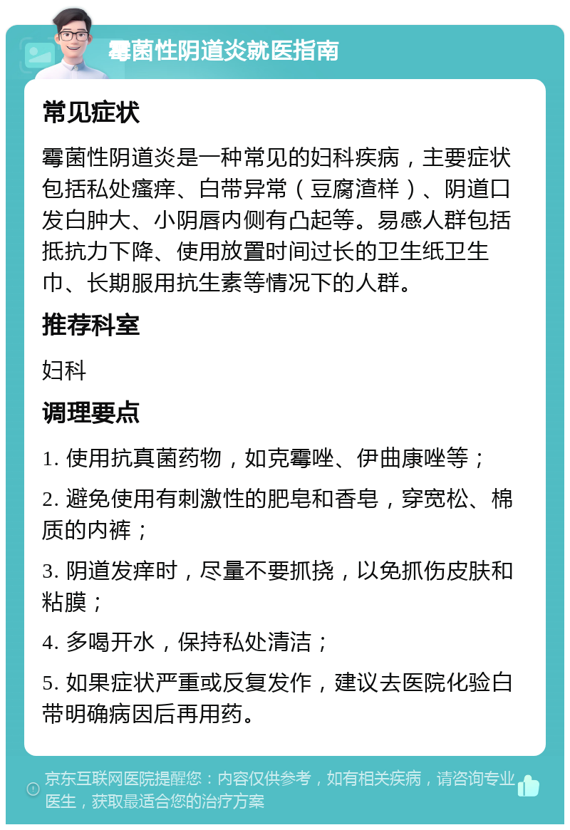 霉菌性阴道炎就医指南 常见症状 霉菌性阴道炎是一种常见的妇科疾病，主要症状包括私处瘙痒、白带异常（豆腐渣样）、阴道口发白肿大、小阴唇内侧有凸起等。易感人群包括抵抗力下降、使用放置时间过长的卫生纸卫生巾、长期服用抗生素等情况下的人群。 推荐科室 妇科 调理要点 1. 使用抗真菌药物，如克霉唑、伊曲康唑等； 2. 避免使用有刺激性的肥皂和香皂，穿宽松、棉质的内裤； 3. 阴道发痒时，尽量不要抓挠，以免抓伤皮肤和粘膜； 4. 多喝开水，保持私处清洁； 5. 如果症状严重或反复发作，建议去医院化验白带明确病因后再用药。