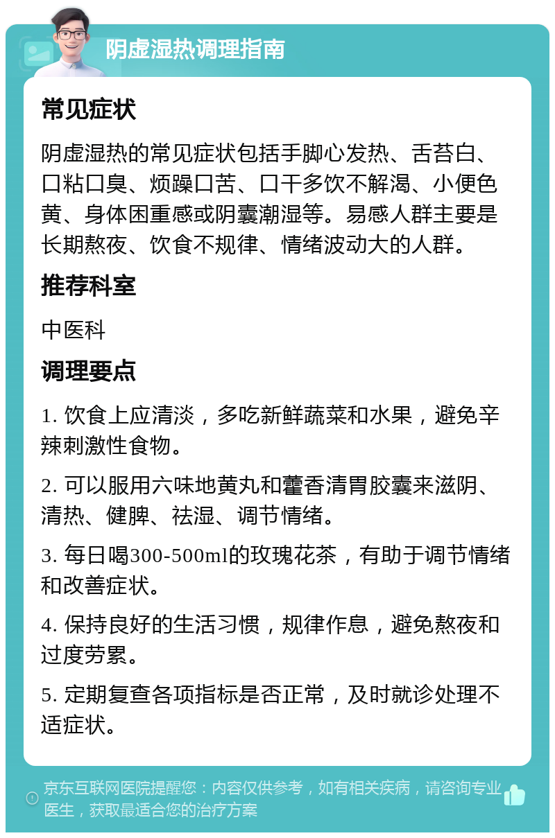 阴虚湿热调理指南 常见症状 阴虚湿热的常见症状包括手脚心发热、舌苔白、口粘口臭、烦躁口苦、口干多饮不解渴、小便色黄、身体困重感或阴囊潮湿等。易感人群主要是长期熬夜、饮食不规律、情绪波动大的人群。 推荐科室 中医科 调理要点 1. 饮食上应清淡，多吃新鲜蔬菜和水果，避免辛辣刺激性食物。 2. 可以服用六味地黄丸和藿香清胃胶囊来滋阴、清热、健脾、祛湿、调节情绪。 3. 每日喝300-500ml的玫瑰花茶，有助于调节情绪和改善症状。 4. 保持良好的生活习惯，规律作息，避免熬夜和过度劳累。 5. 定期复查各项指标是否正常，及时就诊处理不适症状。