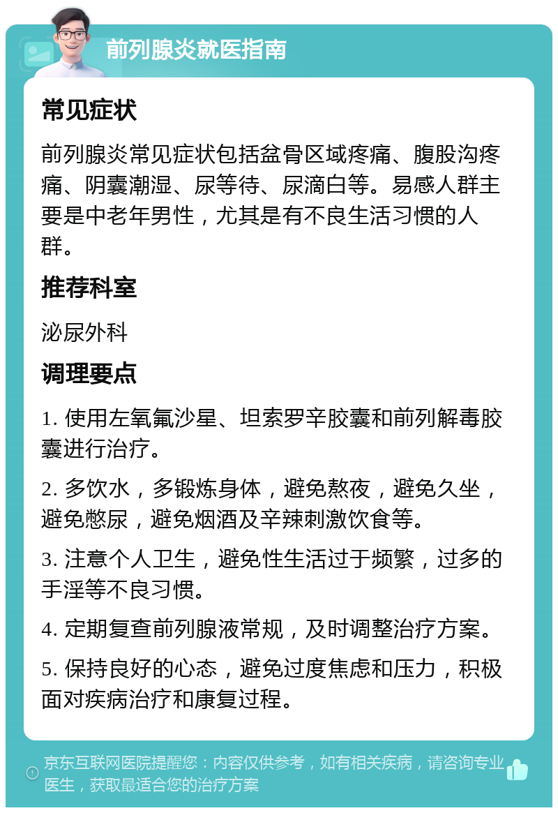 前列腺炎就医指南 常见症状 前列腺炎常见症状包括盆骨区域疼痛、腹股沟疼痛、阴囊潮湿、尿等待、尿滴白等。易感人群主要是中老年男性，尤其是有不良生活习惯的人群。 推荐科室 泌尿外科 调理要点 1. 使用左氧氟沙星、坦索罗辛胶囊和前列解毒胶囊进行治疗。 2. 多饮水，多锻炼身体，避免熬夜，避免久坐，避免憋尿，避免烟酒及辛辣刺激饮食等。 3. 注意个人卫生，避免性生活过于频繁，过多的手淫等不良习惯。 4. 定期复查前列腺液常规，及时调整治疗方案。 5. 保持良好的心态，避免过度焦虑和压力，积极面对疾病治疗和康复过程。