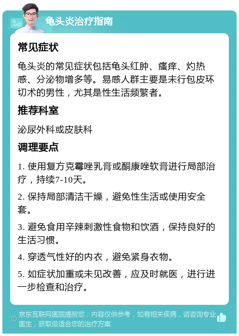 龟头炎治疗指南 常见症状 龟头炎的常见症状包括龟头红肿、瘙痒、灼热感、分泌物增多等。易感人群主要是未行包皮环切术的男性，尤其是性生活频繁者。 推荐科室 泌尿外科或皮肤科 调理要点 1. 使用复方克霉唑乳膏或酮康唑软膏进行局部治疗，持续7-10天。 2. 保持局部清洁干燥，避免性生活或使用安全套。 3. 避免食用辛辣刺激性食物和饮酒，保持良好的生活习惯。 4. 穿透气性好的内衣，避免紧身衣物。 5. 如症状加重或未见改善，应及时就医，进行进一步检查和治疗。