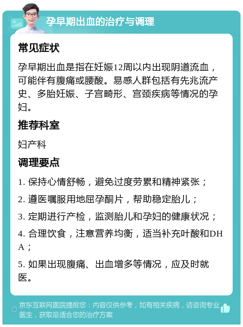 孕早期出血的治疗与调理 常见症状 孕早期出血是指在妊娠12周以内出现阴道流血，可能伴有腹痛或腰酸。易感人群包括有先兆流产史、多胎妊娠、子宫畸形、宫颈疾病等情况的孕妇。 推荐科室 妇产科 调理要点 1. 保持心情舒畅，避免过度劳累和精神紧张； 2. 遵医嘱服用地屈孕酮片，帮助稳定胎儿； 3. 定期进行产检，监测胎儿和孕妇的健康状况； 4. 合理饮食，注意营养均衡，适当补充叶酸和DHA； 5. 如果出现腹痛、出血增多等情况，应及时就医。