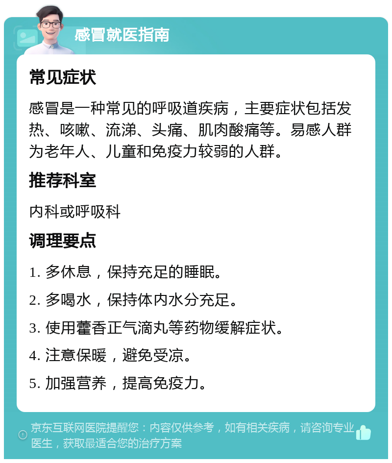 感冒就医指南 常见症状 感冒是一种常见的呼吸道疾病，主要症状包括发热、咳嗽、流涕、头痛、肌肉酸痛等。易感人群为老年人、儿童和免疫力较弱的人群。 推荐科室 内科或呼吸科 调理要点 1. 多休息，保持充足的睡眠。 2. 多喝水，保持体内水分充足。 3. 使用藿香正气滴丸等药物缓解症状。 4. 注意保暖，避免受凉。 5. 加强营养，提高免疫力。