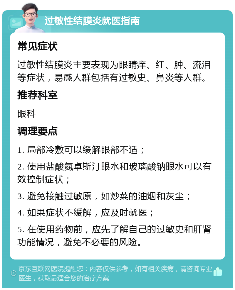 过敏性结膜炎就医指南 常见症状 过敏性结膜炎主要表现为眼睛痒、红、肿、流泪等症状，易感人群包括有过敏史、鼻炎等人群。 推荐科室 眼科 调理要点 1. 局部冷敷可以缓解眼部不适； 2. 使用盐酸氮卓斯汀眼水和玻璃酸钠眼水可以有效控制症状； 3. 避免接触过敏原，如炒菜的油烟和灰尘； 4. 如果症状不缓解，应及时就医； 5. 在使用药物前，应先了解自己的过敏史和肝肾功能情况，避免不必要的风险。