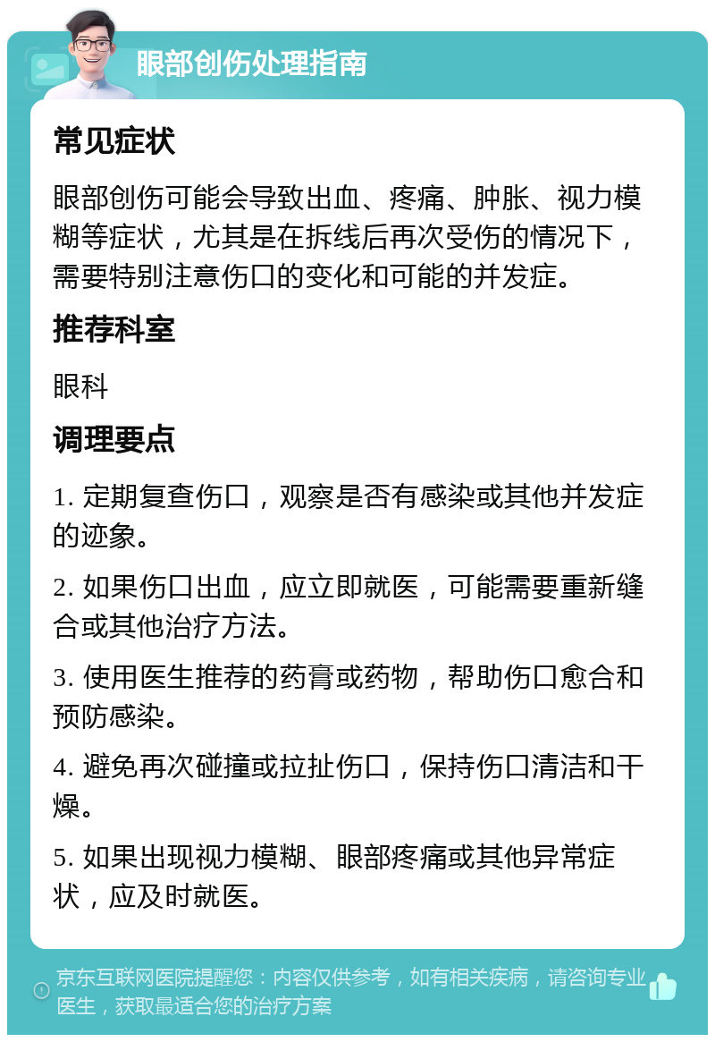 眼部创伤处理指南 常见症状 眼部创伤可能会导致出血、疼痛、肿胀、视力模糊等症状，尤其是在拆线后再次受伤的情况下，需要特别注意伤口的变化和可能的并发症。 推荐科室 眼科 调理要点 1. 定期复查伤口，观察是否有感染或其他并发症的迹象。 2. 如果伤口出血，应立即就医，可能需要重新缝合或其他治疗方法。 3. 使用医生推荐的药膏或药物，帮助伤口愈合和预防感染。 4. 避免再次碰撞或拉扯伤口，保持伤口清洁和干燥。 5. 如果出现视力模糊、眼部疼痛或其他异常症状，应及时就医。